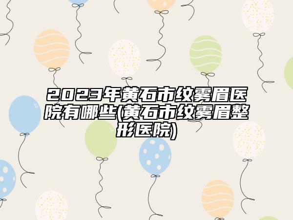 2023年黃石市紋霧眉醫(yī)院有哪些(黃石市紋霧眉整形醫(yī)院)