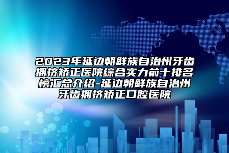 2023年延邊朝鮮族自治州牙齒擁擠矯正醫(yī)院綜合實力前十排名榜匯總介紹-延邊朝鮮族自治州牙齒擁擠矯正口腔醫(yī)院