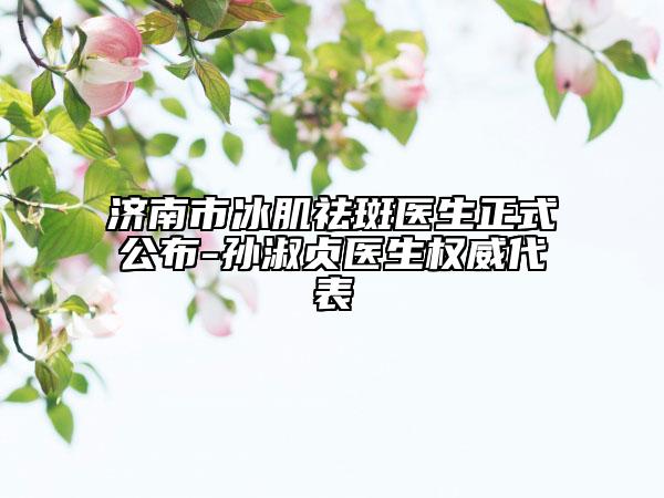 濟南市冰肌祛斑醫(yī)生正式公布-孫淑貞醫(yī)生權(quán)威代表