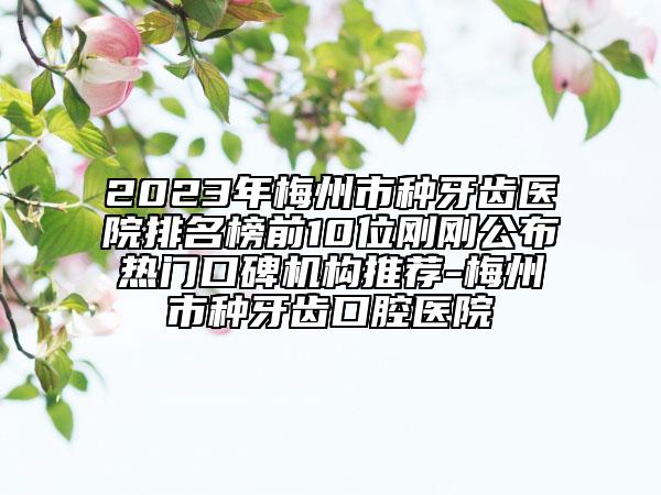 2023年梅州市種牙齒醫(yī)院排名榜前10位剛剛公布熱門口碑機(jī)構(gòu)推薦-梅州市種牙齒口腔醫(yī)院