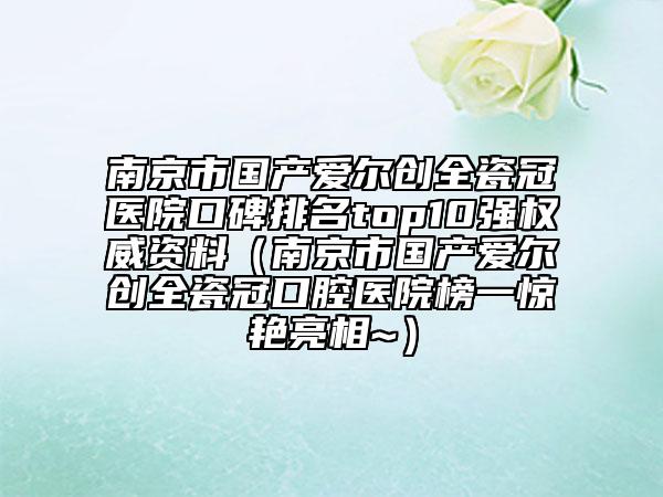 南京市國產(chǎn)愛爾創(chuàng)全瓷冠醫(yī)院口碑排名top10強權威資料（南京市國產(chǎn)愛爾創(chuàng)全瓷冠口腔醫(yī)院榜一驚艷亮相~）