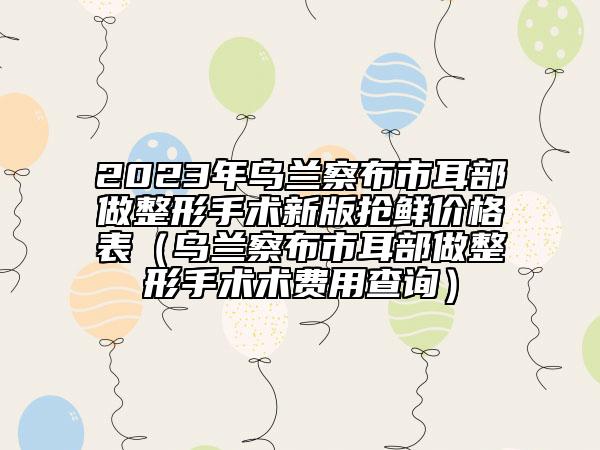2023年烏蘭察布市耳部做整形手術(shù)新版搶鮮價格表（烏蘭察布市耳部做整形手術(shù)術(shù)費(fèi)用查詢）
