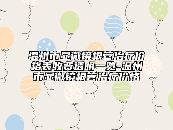溫州市顯微鏡根管治療價格表收費(fèi)透明一覽-溫州市顯微鏡根管治療價格