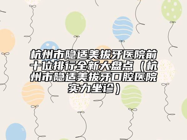 杭州市隱適美拔牙醫(yī)院前十位排行全新大盤點(diǎn)（杭州市隱適美拔牙口腔醫(yī)院實(shí)力坐診）