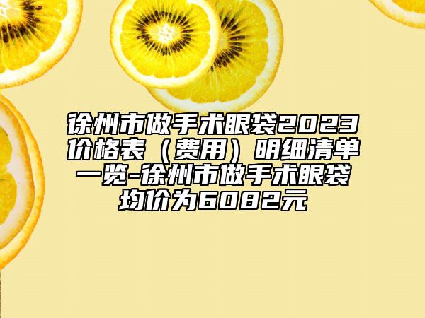 徐州市做手術(shù)眼袋2023價(jià)格表（費(fèi)用）明細(xì)清單一覽-徐州市做手術(shù)眼袋均價(jià)為6082元