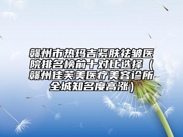 贛州市熱瑪吉緊膚祛皺醫(yī)院排名榜前十對比選擇(贛州佳芙美醫(yī)療美容診所全城知名度高漲)