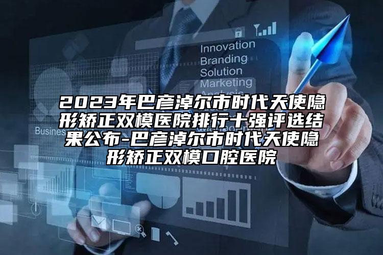 2023年巴彥淖爾市時代天使隱形矯正雙模醫(yī)院排行十強(qiáng)評選結(jié)果公布-巴彥淖爾市時代天使隱形矯正雙?？谇会t(yī)院