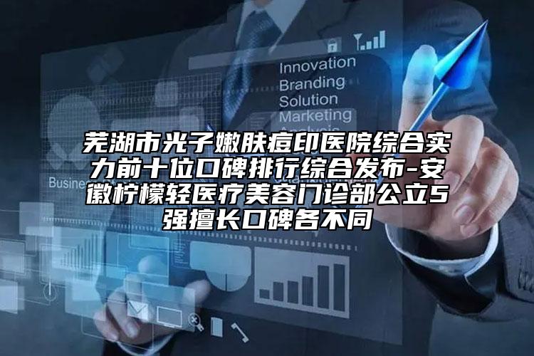 蕪湖市光子嫩膚痘印醫(yī)院綜合實(shí)力前十位口碑排行綜合發(fā)布-安徽檸檬輕醫(yī)療美容門診部公立5強(qiáng)擅長(zhǎng)口碑各不同
