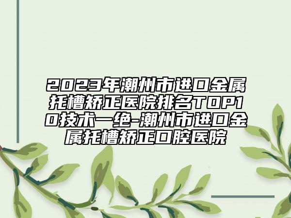 2023年潮州市進(jìn)口金屬托槽矯正醫(yī)院排名TOP10技術(shù)一絕-潮州市進(jìn)口金屬托槽矯正口腔醫(yī)院