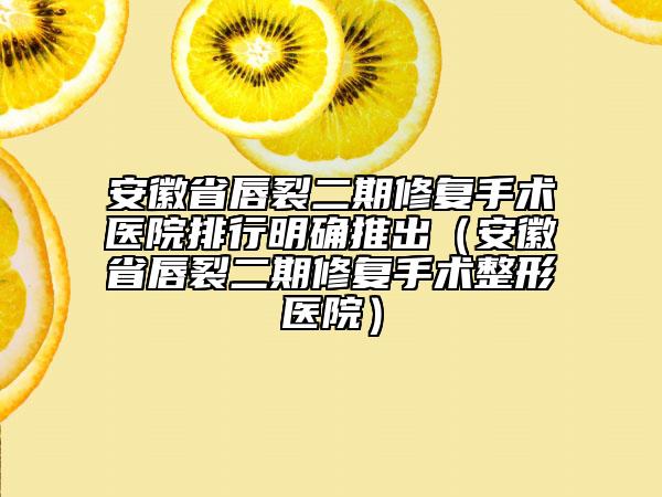 安徽省唇裂二期修復(fù)手術(shù)醫(yī)院排行明確推出（安徽省唇裂二期修復(fù)手術(shù)整形醫(yī)院）