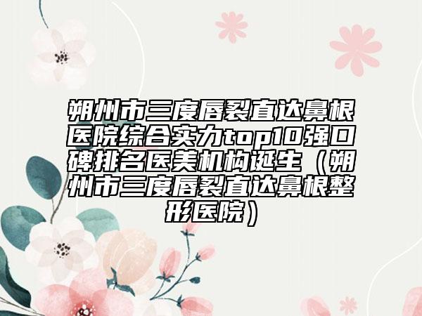朔州市三度唇裂直達(dá)鼻根醫(yī)院綜合實(shí)力top10強(qiáng)口碑排名醫(yī)美機(jī)構(gòu)誕生（朔州市三度唇裂直達(dá)鼻根整形醫(yī)院）