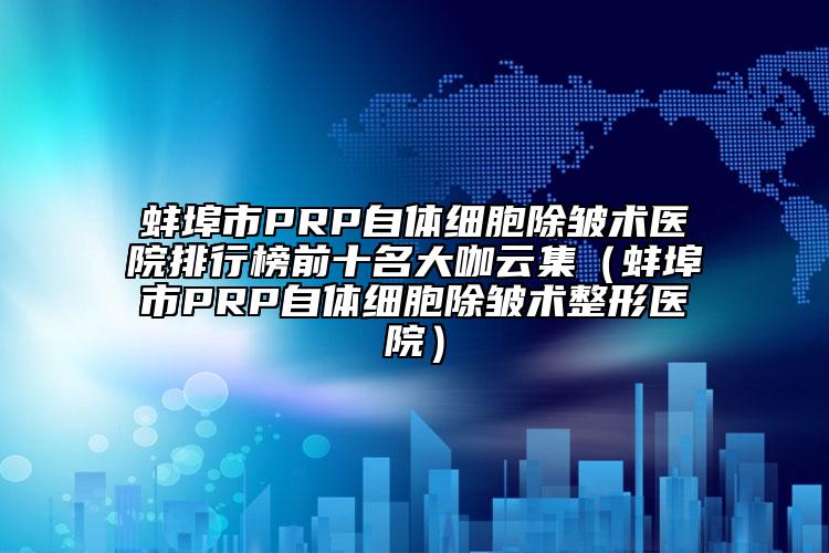 蚌埠市PRP自體細(xì)胞除皺術(shù)醫(yī)院排行榜前十名大咖云集（蚌埠市PRP自體細(xì)胞除皺術(shù)整形醫(yī)院）