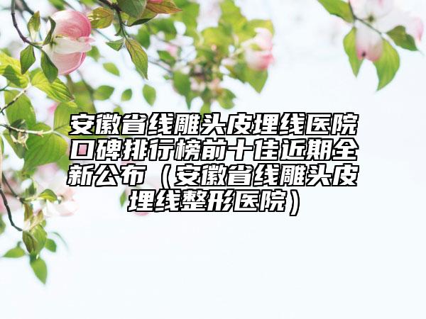 安徽省線雕頭皮埋線醫(yī)院口碑排行榜前十佳近期全新公布（安徽省線雕頭皮埋線整形醫(yī)院）