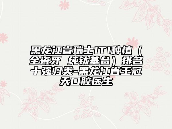 黑龍江省瑞士ITI種植（全瓷牙 純鈦基臺）排名十強歸類-黑龍江省王冠天口腔醫(yī)生