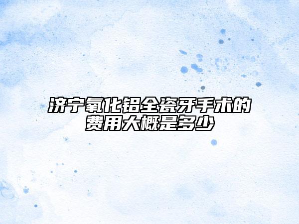 濟(jì)寧氧化鋁全瓷牙手術(shù)的費(fèi)用大概是多少
