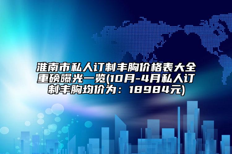淮南市私人訂制豐胸價格表大全重磅曝光一覽(10月-4月私人訂制豐胸均價為：18984元)