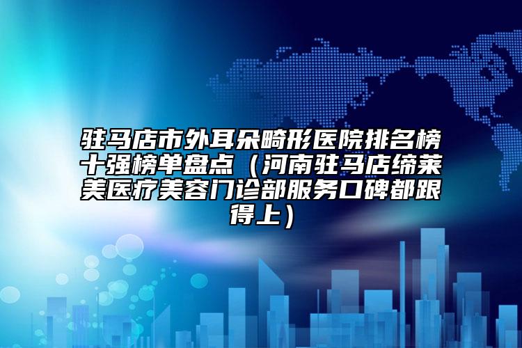 駐馬店市外耳朵畸形醫(yī)院排名榜十強榜單盤點（河南駐馬店締萊美醫(yī)療美容門診部服務(wù)口碑都跟得上）