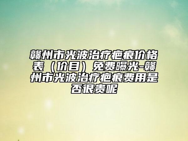 贛州市光波治療疤痕價(jià)格表（價(jià)目）免費(fèi)曝光-贛州市光波治療疤痕費(fèi)用是否很貴呢