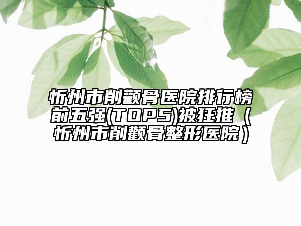 忻州市削顴骨醫(yī)院排行榜前五強(qiáng)(TOP5)被狂推（忻州市削顴骨整形醫(yī)院）