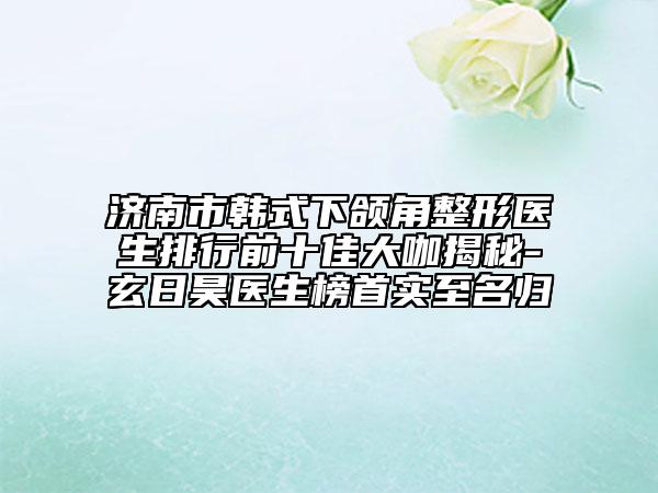 濟南市韓式下頜角整形醫(yī)生排行前十佳大咖揭秘-玄日昊醫(yī)生榜首實至名歸