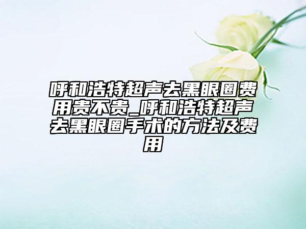 呼和浩特超聲去黑眼圈費(fèi)用貴不貴_呼和浩特超聲去黑眼圈手術(shù)的方法及費(fèi)用