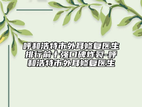 呼和浩特市外耳修復醫(yī)生排行前十強口碑炸裂-呼和浩特市外耳修復醫(yī)生