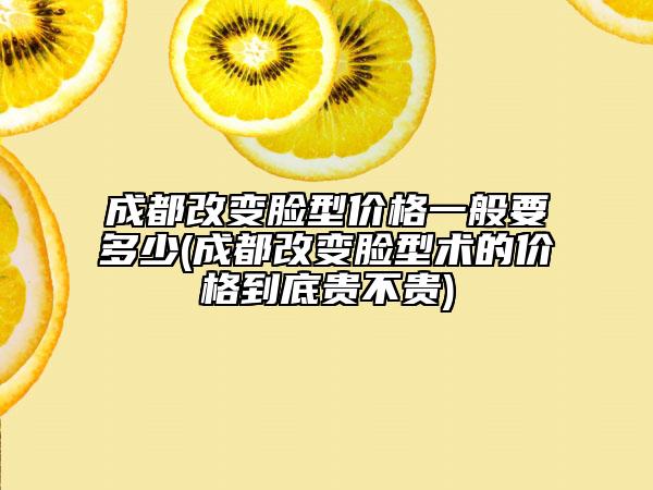 成都改變臉型價格一般要多少(成都改變臉型術(shù)的價格到底貴不貴)