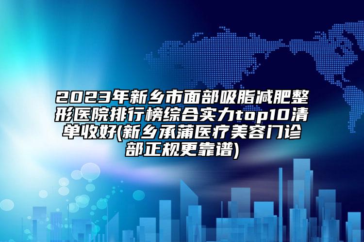 2023年新鄉(xiāng)市面部吸脂減肥整形醫(yī)院排行榜綜合實力top10清單收好(新鄉(xiāng)承蒲醫(yī)療美容門診部正規(guī)更靠譜)