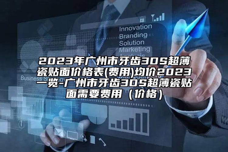 2023年廣州市牙齒3DS超薄瓷貼面價格表(費用)均價2023一覽-廣州市牙齒3DS超薄瓷貼面需要費用（價格）