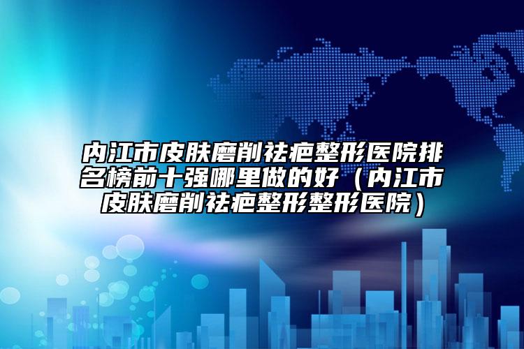 內江市皮膚磨削祛疤整形醫(yī)院排名榜前十強哪里做的好（內江市皮膚磨削祛疤整形整形醫(yī)院）