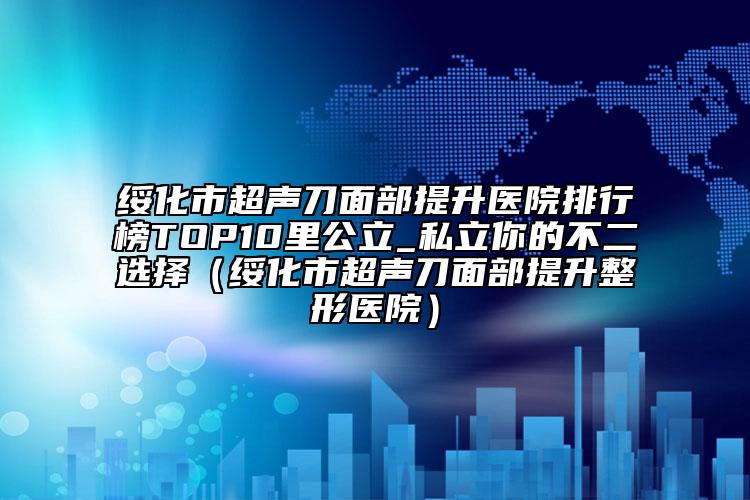 綏化市超聲刀面部提升醫(yī)院排行榜TOP10里公立_私立你的不二選擇（綏化市超聲刀面部提升整形醫(yī)院）