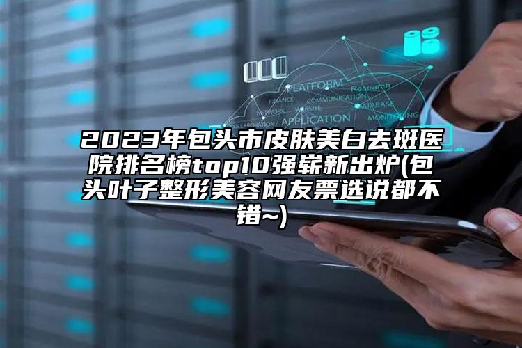 2023年包頭市皮膚美白去斑醫(yī)院排名榜top10強嶄新出爐(包頭葉子整形美容網友票選說都不錯~)
