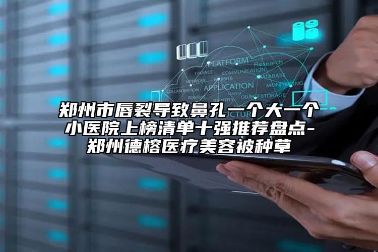 鄭州市唇裂導致鼻孔一個大一個小醫(yī)院上榜清單十強推薦盤點-鄭州德榕醫(yī)療美容被種草