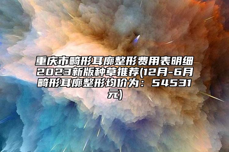 重慶市畸形耳廓整形費用表明細(xì)2023新版種草推薦(12月-6月畸形耳廓整形均價為：54531元)