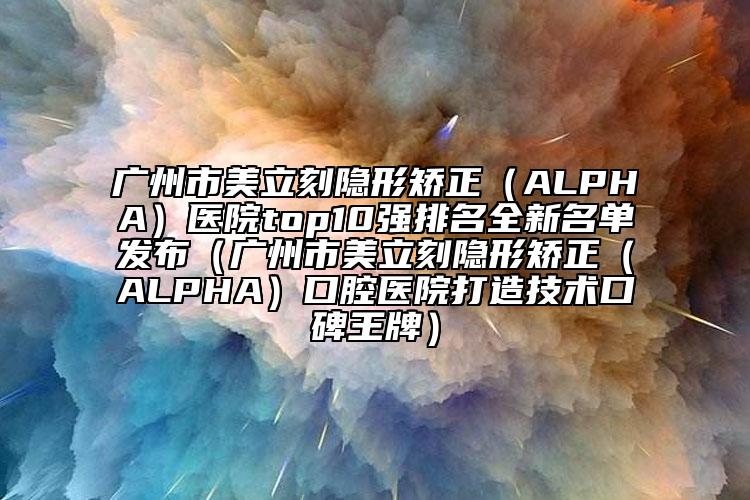 廣州市美立刻隱形矯正（ALPHA）醫(yī)院top10強排名全新名單發(fā)布（廣州市美立刻隱形矯正（ALPHA）口腔醫(yī)院打造技術(shù)口碑王牌）