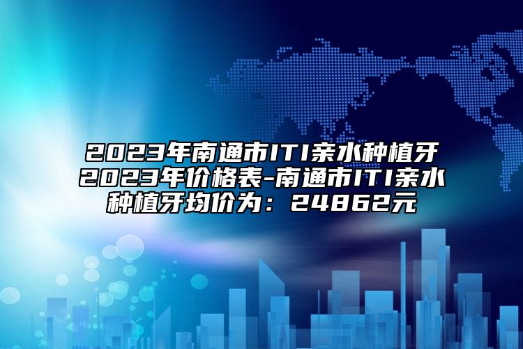 2023年南通市ITI親水種植牙2023年價格表-南通市ITI親水種植牙均價為：24862元