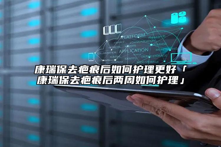 康瑞保去疤痕后如何護(hù)理更好「康瑞保去疤痕后兩周如何護(hù)理」