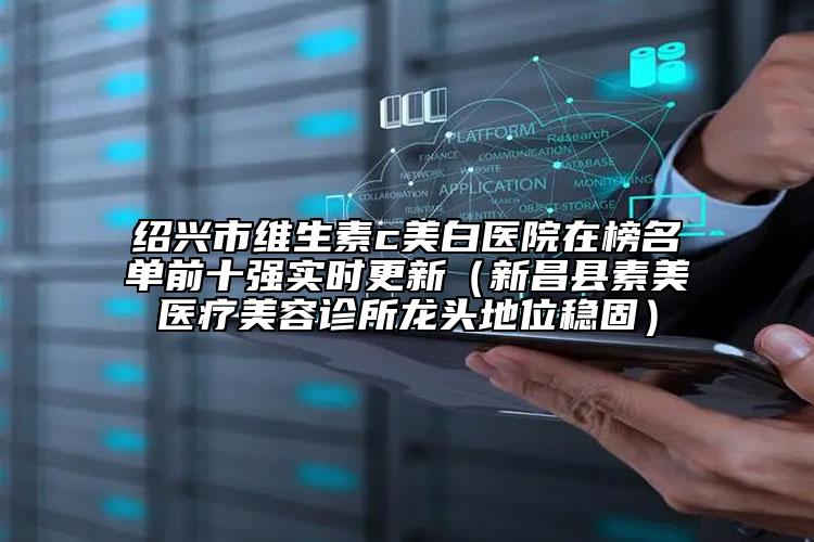 紹興市維生素c美白醫(yī)院在榜名單前十強(qiáng)實(shí)時(shí)更新（新昌縣素美醫(yī)療美容診所龍頭地位穩(wěn)固）