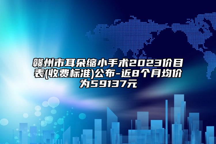 贛州市耳朵縮小手術(shù)2023價(jià)目表(收費(fèi)標(biāo)準(zhǔn))公布-近8個(gè)月均價(jià)為59137元