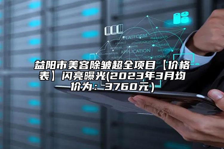 益陽市美容除皺超全項目【價格表】閃亮曝光(2023年3月均價為：3760元）