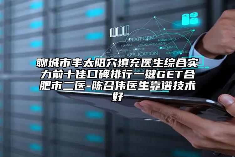聊城市豐太陽(yáng)穴填充醫(yī)生綜合實(shí)力前十佳口碑排行一鍵GET合肥市二醫(yī)-陳召偉醫(yī)生靠譜技術(shù)好