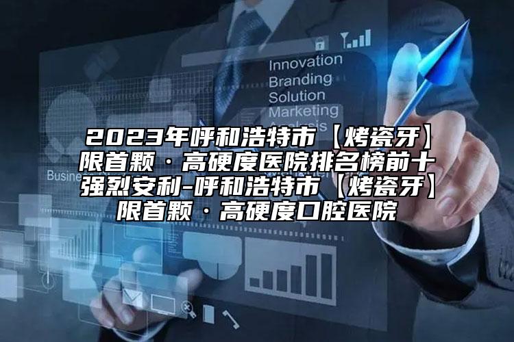 2023年呼和浩特市【烤瓷牙】限首顆·高硬度醫(yī)院排名榜前十強(qiáng)烈安利-呼和浩特市【烤瓷牙】限首顆·高硬度口腔醫(yī)院