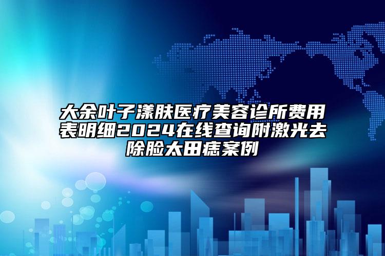 大余葉子漾膚醫(yī)療美容診所費(fèi)用表明細(xì)2024在線查詢(xún)附激光去除臉太田痣案例