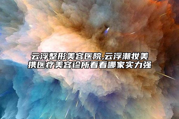 云浮整形美容醫(yī)院,云浮潮妝美攜醫(yī)療美容診所看看哪家實力強