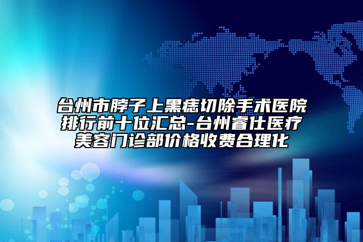 臺州市脖子上黑痣切除手術(shù)醫(yī)院排行前十位匯總-臺州睿仕醫(yī)療美容門診部價(jià)格收費(fèi)合理化