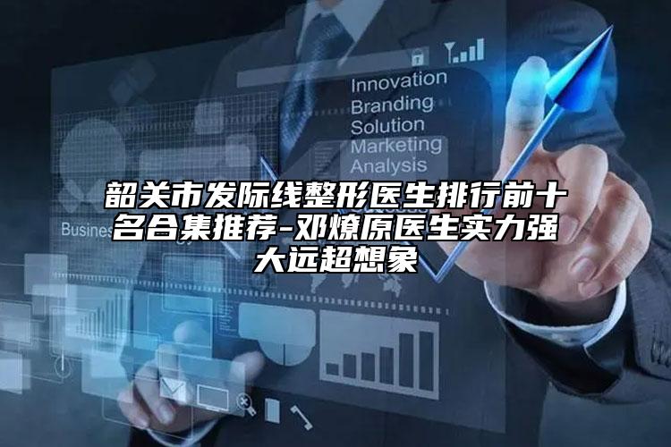 韶關(guān)市發(fā)際線整形醫(yī)生排行前十名合集推薦-鄧燎原醫(yī)生實力強(qiáng)大遠(yuǎn)超想象