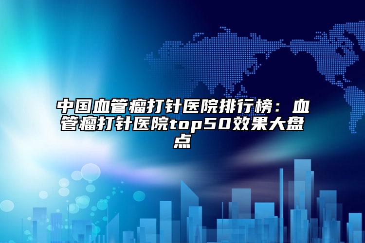 中國血管瘤打針醫(yī)院排行榜：血管瘤打針醫(yī)院top50效果大盤點(diǎn)