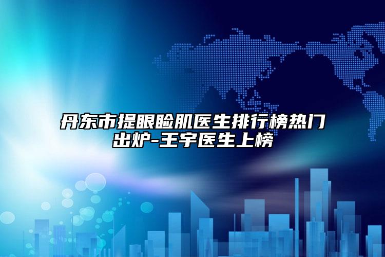 丹東市提眼瞼肌醫(yī)生排行榜熱門出爐-王宇醫(yī)生上榜