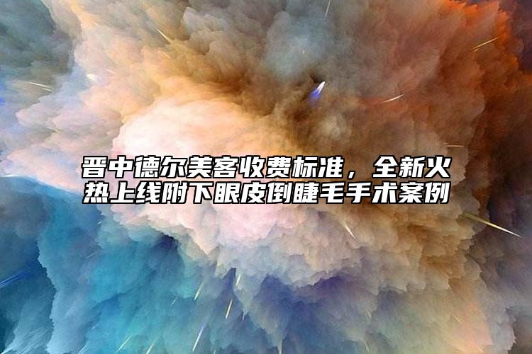晉中德爾美客收費標準，全新火熱上線附下眼皮倒睫毛手術案例