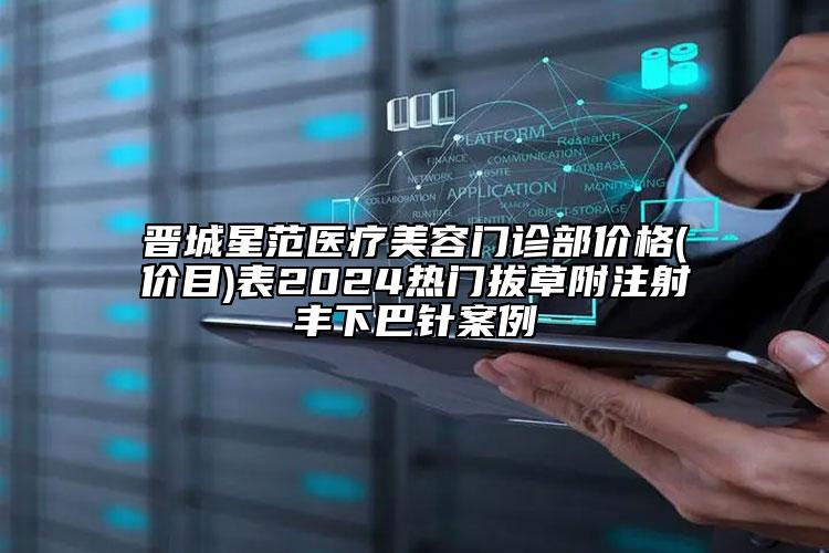 晉城星范醫(yī)療美容門診部價(jià)格(價(jià)目)表2024熱門拔草附注射豐下巴針案例